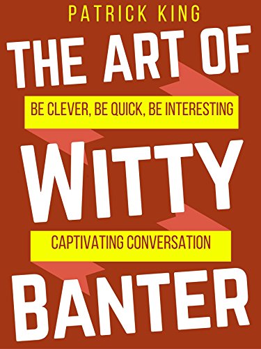 The Art of Witty Banter: Be Clever, Be Quick, Be Interesting - Create Captivatin